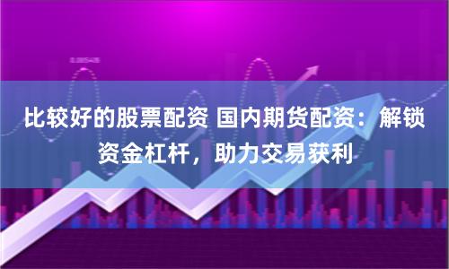 比较好的股票配资 国内期货配资：解锁资金杠杆，助力交易获利