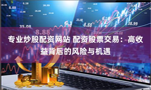 专业炒股配资网站 配资股票交易：高收益背后的风险与机遇