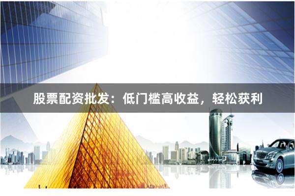 股票配资批发:低门槛高收益,轻松获利