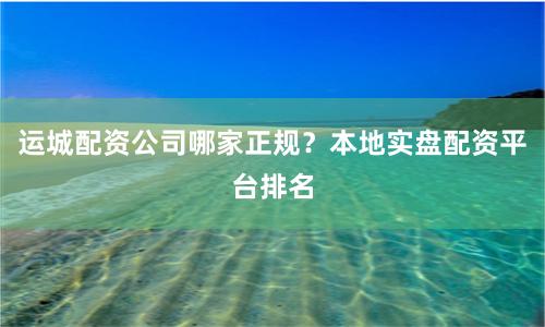 运城配资公司哪家正规？本地实盘配资平台排名